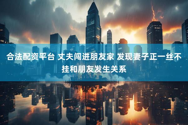 合法配资平台 丈夫闯进朋友家 发现妻子正一丝不挂和朋友发生关系