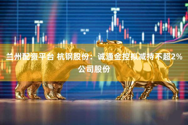 兰州配资平台 杭钢股份：诚通金控拟减持不超2%公司股份