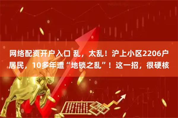 网络配资开户入口 乱，太乱！沪上小区2206户居民，10多年遭“地锁之乱”！这一招，很硬核