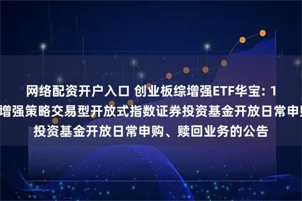 网络配资开户入口 创业板综增强ETF华宝: 13、华宝创业板综合增强策略交易型开放式指数证券投资基金开放日常申购、赎回业务的公告