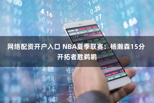 网络配资开户入口 NBA夏季联赛：杨瀚森15分 开拓者胜鹈鹕