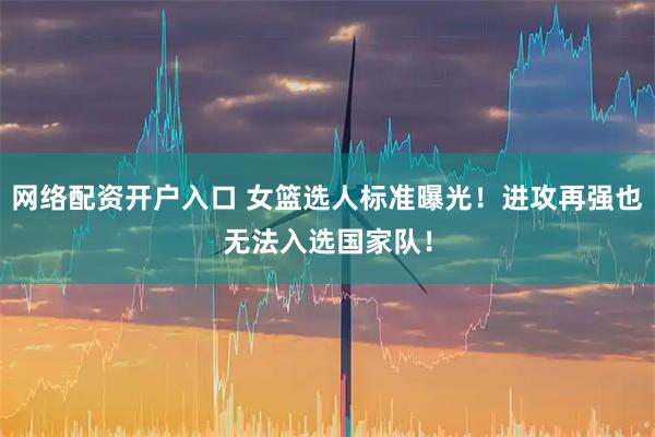网络配资开户入口 女篮选人标准曝光！进攻再强也无法入选国家队！