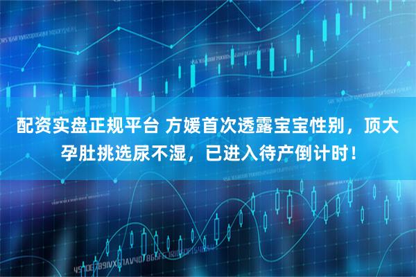 配资实盘正规平台 方媛首次透露宝宝性别，顶大孕肚挑选尿不湿，已进入待产倒计时！