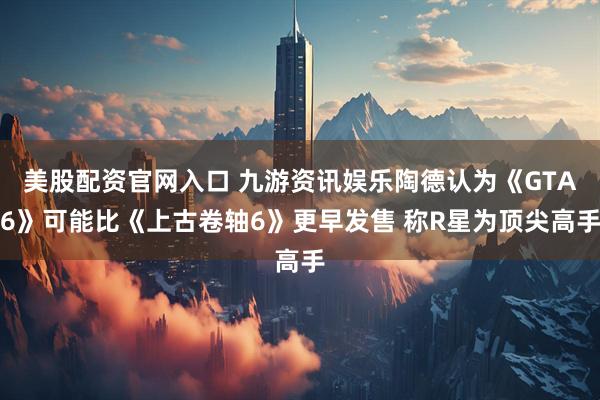 美股配资官网入口 九游资讯娱乐陶德认为《GTA6》可能比《上古卷轴6》更早发售 称R星为顶尖高手