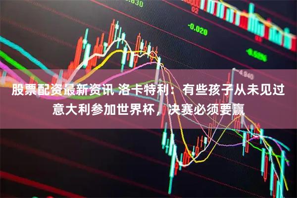 股票配资最新资讯 洛卡特利：有些孩子从未见过意大利参加世界杯，决赛必须要赢