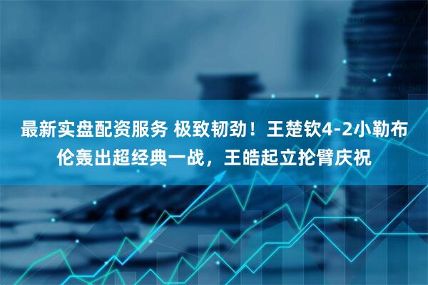 最新实盘配资服务 极致韧劲！王楚钦4-2小勒布伦轰出超经典一战，王皓起立抡臂庆祝