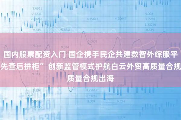 国内股票配资入门 国企携手民企共建数智外综服平台|“先查后拼柜” 创新监管模式护航白云外贸高质量合规出海